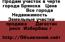 Продам участок в черте города Брянска › Цена ­ 800 000 - Все города Недвижимость » Земельные участки продажа   . Дагестан респ.,Избербаш г.